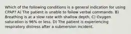 Which of the following conditions is a general indication for using CPAP? A) The patient is unable to follow verbal commands. B) Breathing is at a slow rate with shallow depth. C) Oxygen saturation is 96% or less. D) The patient is experiencing respiratory distress after a submersion incident.