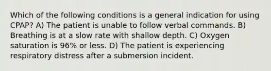 Which of the following conditions is a general indication for using CPAP? A) The patient is unable to follow verbal commands. B) Breathing is at a slow rate with shallow depth. C) Oxygen saturation is 96% or less. D) The patient is experiencing respiratory distress after a submersion incident.