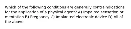 Which of the following conditions are generally contraindications for the application of a physical agent? A) Impaired sensation or mentation B) Pregnancy C) Implanted electronic device D) All of the above