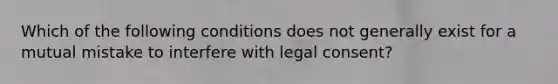 Which of the following conditions does not generally exist for a mutual mistake to interfere with legal consent?