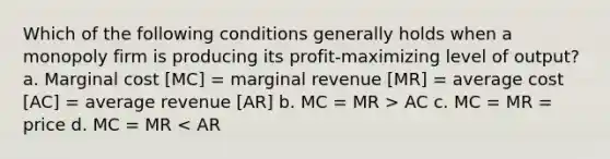 Which of the following conditions generally holds when a monopoly firm is producing its profit-maximizing level of output? a. Marginal cost [MC] = marginal revenue [MR] = average cost [AC] = average revenue [AR] b. MC = MR > AC c. MC = MR = price d. MC = MR < AR