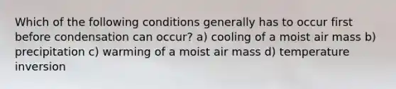 Which of the following conditions generally has to occur first before condensation can occur? a) cooling of a moist air mass b) precipitation c) warming of a moist air mass d) temperature inversion