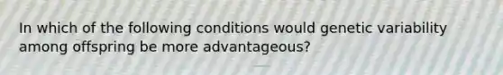 In which of the following conditions would genetic variability among offspring be more advantageous?