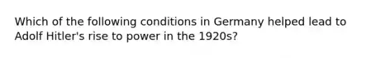 Which of the following conditions in Germany helped lead to Adolf Hitler's rise to power in the 1920s?