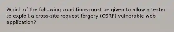 Which of the following conditions must be given to allow a tester to exploit a cross-site request forgery (CSRF) vulnerable web application?