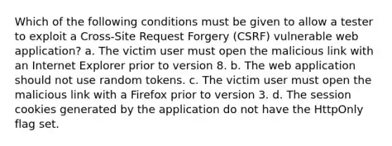 Which of the following conditions must be given to allow a tester to exploit a Cross-Site Request Forgery (CSRF) vulnerable web application? a. The victim user must open the malicious link with an Internet Explorer prior to version 8. b. The web application should not use random tokens. c. The victim user must open the malicious link with a Firefox prior to version 3. d. The session cookies generated by the application do not have the HttpOnly flag set.