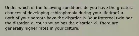 Under which of the following conditions do you have the greatest chances of developing schizophrenia during your lifetime? a. Both of your parents have the disorder. b. Your fraternal twin has the disorder. c. Your spouse has the disorder. d. There are generally higher rates in your culture.