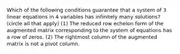 Which of the following conditions guarantee that a system of 3 linear equations in 4 variables has infinitely many solutions? (circle all that apply) (1) The reduced row echelon form of the augmented matrix corresponding to the system of equations has a row of zeros. (2) The rightmost column of the augmented matrix is not a pivot column.