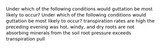 Under which of the following conditions would guttation be most likely to occur? Under which of the following conditions would guttation be most likely to occur? transpiration rates are high the preceding evening was hot, windy, and dry roots are not absorbing minerals from the soil root pressure exceeds transpiration pull