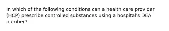 In which of the following conditions can a health care provider (HCP) prescribe controlled substances using a hospital's DEA number?