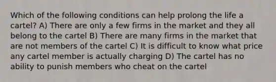 Which of the following conditions can help prolong the life a cartel? A) There are only a few firms in the market and they all belong to the cartel B) There are many firms in the market that are not members of the cartel C) It is difficult to know what price any cartel member is actually charging D) The cartel has no ability to punish members who cheat on the cartel