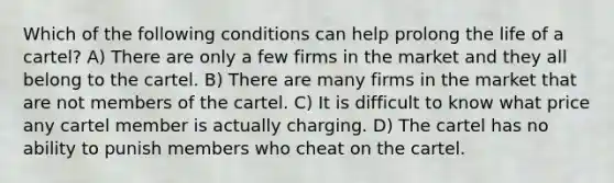 Which of the following conditions can help prolong the life of a cartel? A) There are only a few firms in the market and they all belong to the cartel. B) There are many firms in the market that are not members of the cartel. C) It is difficult to know what price any cartel member is actually charging. D) The cartel has no ability to punish members who cheat on the cartel.