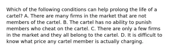 Which of the following conditions can help prolong the life of a​ cartel? A. There are many firms in the market that are not members of the cartel. B. The cartel has no ability to punish members who cheat on the cartel. C. There are only a few firms in the market and they all belong to the cartel. D. It is difficult to know what price any cartel member is actually charging.