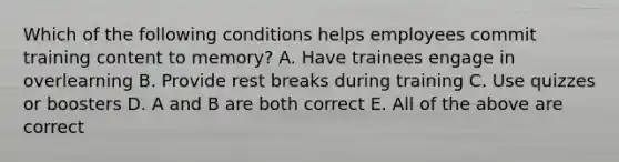 Which of the following conditions helps employees commit training content to memory? A. Have trainees engage in overlearning B. Provide rest breaks during training C. Use quizzes or boosters D. A and B are both correct E. All of the above are correct