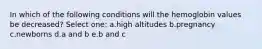 In which of the following conditions will the hemoglobin values be decreased? Select one: a.high altitudes b.pregnancy c.newborns d.a and b e.b and c