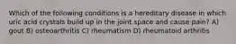 Which of the following conditions is a hereditary disease in which uric acid crystals build up in the joint space and cause pain? A) gout B) osteoarthritis C) rheumatism D) rheumatoid arthritis