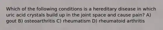 Which of the following conditions is a hereditary disease in which uric acid crystals build up in the joint space and cause pain? A) gout B) osteoarthritis C) rheumatism D) rheumatoid arthritis