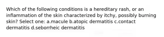 Which of the following conditions is a hereditary rash, or an inflammation of the skin characterized by itchy, possibly burning skin? Select one: a.macule b.atopic dermatitis c.contact dermatitis d.seborrheic dermatitis