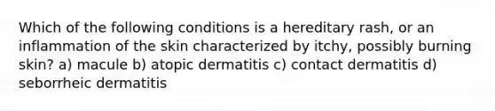 Which of the following conditions is a hereditary rash, or an inflammation of the skin characterized by itchy, possibly burning skin? a) macule b) atopic dermatitis c) contact dermatitis d) seborrheic dermatitis