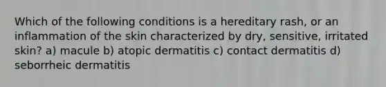 Which of the following conditions is a hereditary rash, or an inflammation of the skin characterized by dry, sensitive, irritated skin? a) macule b) atopic dermatitis c) contact dermatitis d) seborrheic dermatitis