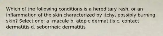 Which of the following conditions is a hereditary rash, or an inflammation of the skin characterized by itchy, possibly burning skin? Select one: a. macule b. atopic dermatitis c. contact dermatitis d. seborrheic dermatitis