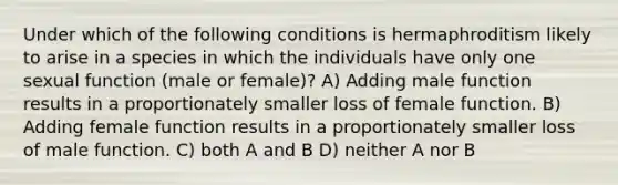 Under which of the following conditions is hermaphroditism likely to arise in a species in which the individuals have only one sexual function (male or female)? A) Adding male function results in a proportionately smaller loss of female function. B) Adding female function results in a proportionately smaller loss of male function. C) both A and B D) neither A nor B