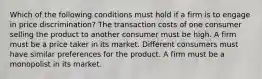 Which of the following conditions must hold if a firm is to engage in price discrimination? The transaction costs of one consumer selling the product to another consumer must be high. A firm must be a price taker in its market. Different consumers must have similar preferences for the product. A firm must be a monopolist in its market.