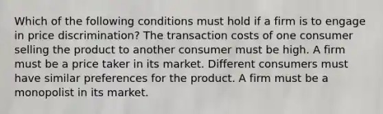 Which of the following conditions must hold if a firm is to engage in price discrimination? The transaction costs of one consumer selling the product to another consumer must be high. A firm must be a price taker in its market. Different consumers must have similar preferences for the product. A firm must be a monopolist in its market.