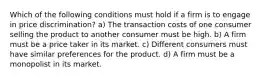 Which of the following conditions must hold if a firm is to engage in price discrimination? a) The transaction costs of one consumer selling the product to another consumer must be high. b) A firm must be a price taker in its market. c) Different consumers must have similar preferences for the product. d) A firm must be a monopolist in its market.