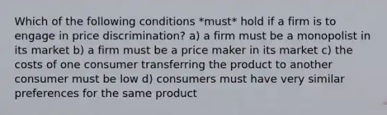 Which of the following conditions *must* hold if a firm is to engage in price discrimination? a) a firm must be a monopolist in its market b) a firm must be a price maker in its market c) the costs of one consumer transferring the product to another consumer must be low d) consumers must have very similar preferences for the same product