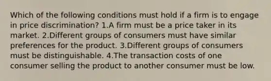 Which of the following conditions must hold if a firm is to engage in price discrimination? 1.A firm must be a price taker in its market. 2.Different groups of consumers must have similar preferences for the product. 3.Different groups of consumers must be distinguishable. 4.The transaction costs of one consumer selling the product to another consumer must be low.