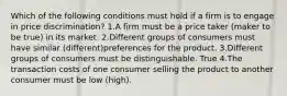 Which of the following conditions must hold if a firm is to engage in price discrimination? 1.A firm must be a price taker (maker to be true) in its market. 2.Different groups of consumers must have similar (different)preferences for the product. 3.Different groups of consumers must be distinguishable. True 4.The transaction costs of one consumer selling the product to another consumer must be low (high).