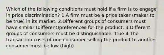 Which of the following conditions must hold if a firm is to engage in price discrimination? 1.A firm must be a price taker (maker to be true) in its market. 2.Different groups of consumers must have similar (different)preferences for the product. 3.Different groups of consumers must be distinguishable. True 4.The transaction costs of one consumer selling the product to another consumer must be low (high).