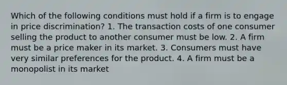 Which of the following conditions must hold if a firm is to engage in price discrimination? 1. The transaction costs of one consumer selling the product to another consumer must be low. 2. A firm must be a price maker in its market. 3. Consumers must have very similar preferences for the product. 4. A firm must be a monopolist in its market