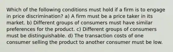 Which of the following conditions must hold if a firm is to engage in price discrimination? a) A firm must be a price taker in its market. b) Different groups of consumers must have similar preferences for the product. c) Different groups of consumers must be distinguishable. d) The transaction costs of one consumer selling the product to another consumer must be low.