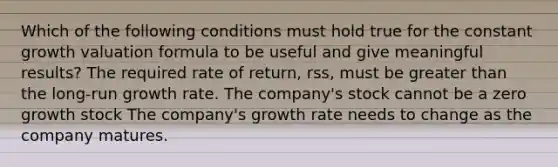 Which of the following conditions must hold true for the constant growth valuation formula to be useful and give meaningful results? The required rate of return, rss, must be greater than the long-run growth rate. The company's stock cannot be a zero growth stock The company's growth rate needs to change as the company matures.