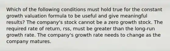 Which of the following conditions must hold true for the constant growth valuation formula to be useful and give meaningful results? The company's stock cannot be a zero growth stock. The required rate of return, rss, must be greater than the long-run growth rate. The company's growth rate needs to change as the company matures.