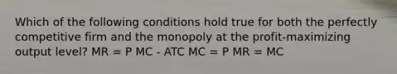 Which of the following conditions hold true for both the perfectly competitive firm and the monopoly at the profit-maximizing output level? MR = P MC - ATC MC = P MR = MC