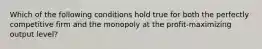 Which of the following conditions hold true for both the perfectly competitive firm and the monopoly at the profit-maximizing output level?