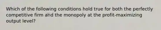 Which of the following conditions hold true for both the perfectly competitive firm and the monopoly at the profit-maximizing output level?