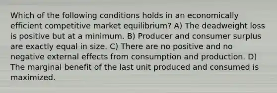 Which of the following conditions holds in an economically efficient competitive market equilibrium? A) The deadweight loss is positive but at a minimum. B) Producer and consumer surplus are exactly equal in size. C) There are no positive and no negative external effects from consumption and production. D) The marginal benefit of the last unit produced and consumed is maximized.