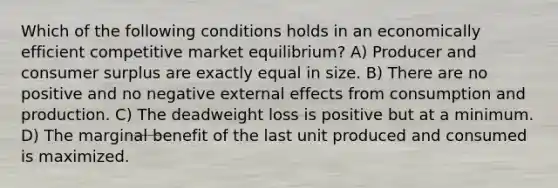 Which of the following conditions holds in an economically efficient competitive market equilibrium? A) Producer and consumer surplus are exactly equal in size. B) There are no positive and no negative external effects from consumption and production. C) The deadweight loss is positive but at a minimum. D) The marginal benefit of the last unit produced and consumed is maximized.