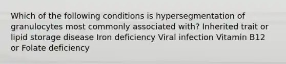 Which of the following conditions is hypersegmentation of granulocytes most commonly associated with? Inherited trait or lipid storage disease Iron deficiency Viral infection Vitamin B12 or Folate deficiency