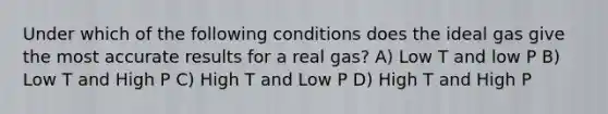 Under which of the following conditions does the ideal gas give the most accurate results for a real gas? A) Low T and low P B) Low T and High P C) High T and Low P D) High T and High P