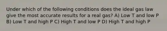 Under which of the following conditions does the ideal gas law give the most accurate results for a real gas? A) Low T and low P B) Low T and high P C) High T and low P D) High T and high P