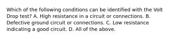 Which of the following conditions can be identified with the Volt Drop test? A. High resistance in a circuit or connections. B. Defective ground circuit or connections. C. Low resistance indicating a good circuit. D. All of the above.