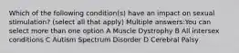 Which of the following condition(s) have an impact on sexual stimulation? (select all that apply) Multiple answers:You can select more than one option A Muscle Dystrophy B All intersex conditions C Autism Spectrum Disorder D Cerebral Palsy