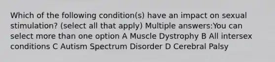 Which of the following condition(s) have an impact on sexual stimulation? (select all that apply) Multiple answers:You can select more than one option A Muscle Dystrophy B All intersex conditions C Autism Spectrum Disorder D Cerebral Palsy