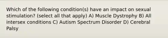 Which of the following condition(s) have an impact on sexual stimulation? (select all that apply) A) Muscle Dystrophy B) All intersex conditions C) Autism Spectrum Disorder D) Cerebral Palsy