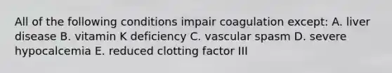 All of the following conditions impair coagulation except: A. liver disease B. vitamin K deficiency C. vascular spasm D. severe hypocalcemia E. reduced clotting factor III